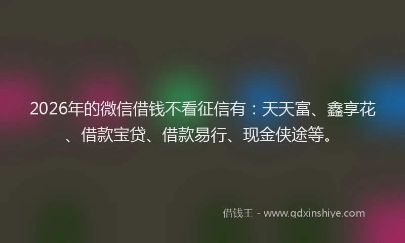 2026年的微信借钱不看征信有：天天富、鑫享花、借款宝贷、借款易行、现金侠途等。