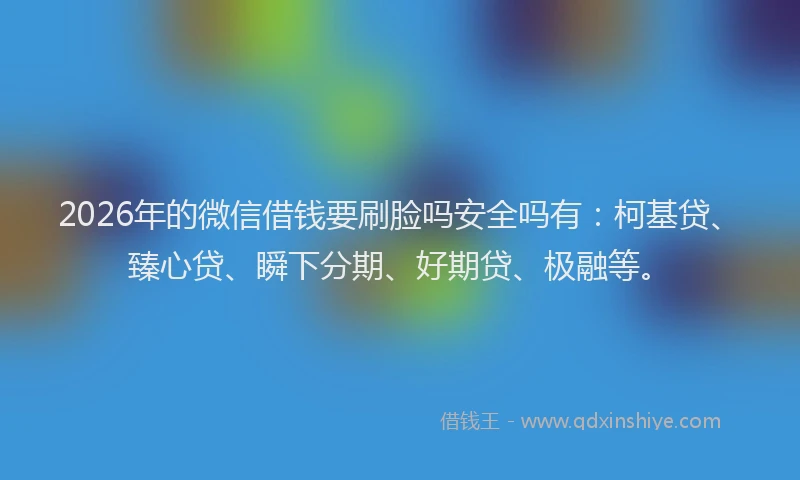 2026年的微信借钱要刷脸吗安全吗有：柯基贷、臻心贷、瞬下分期、好期贷、极融等。