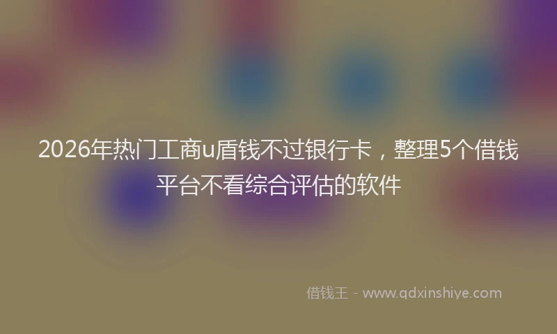 2026年热门工商u盾钱不过银行卡，整理5个借钱平台不看综合评估的软件