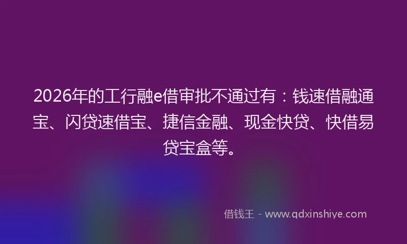 2026年的工行融e借审批不通过有:钱速借融通宝、闪贷速借宝、捷信金融、现金快贷、快借易贷宝盒等。