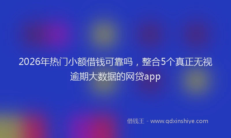 2026年热门小额借钱可靠吗,整合5个真正无视逾期大数据的网贷app