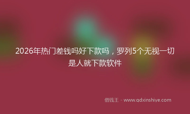 2026年热门差钱吗好下款吗，罗列5个无视一切是人就下款软件