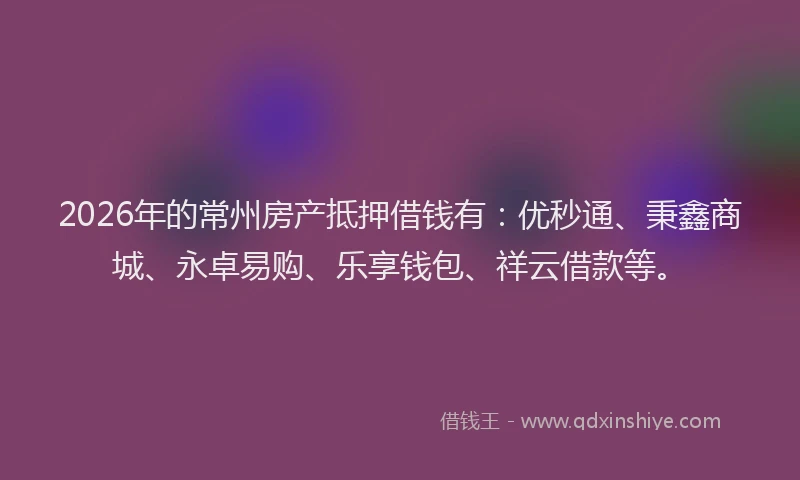 2026年的常州房产抵押借钱有：优秒通、秉鑫商城、永卓易购、乐享钱包、祥云借款等。
