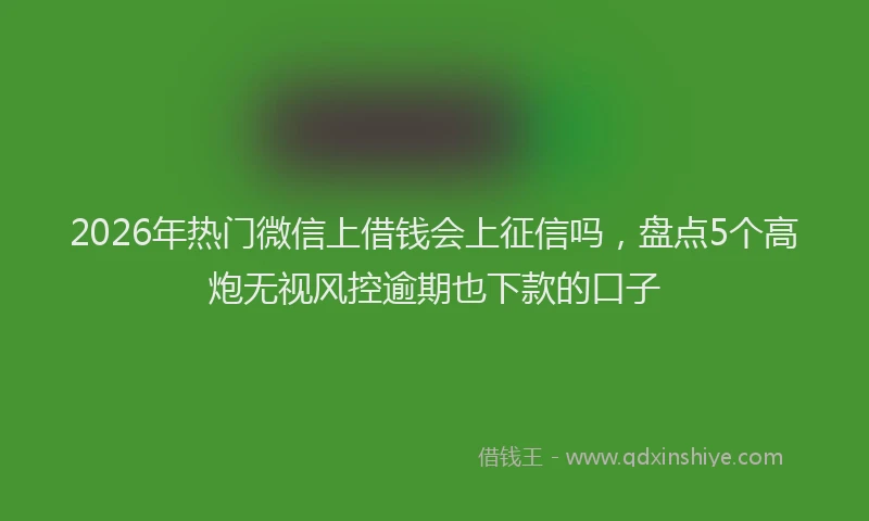 2026年热门微信上借钱会上征信吗，盘点5个高炮无视风控逾期也下款的口子