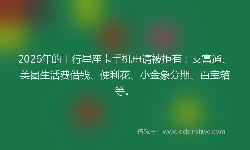2026年的工行星座卡手机申请被拒有：支富通、美团生活费借钱、便利花、小金象分期、百宝箱等。