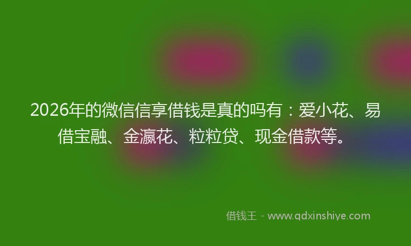 2026年的微信信享借钱是真的吗有：爱小花、易借宝融、金瀛花、粒粒贷、现金借款等。