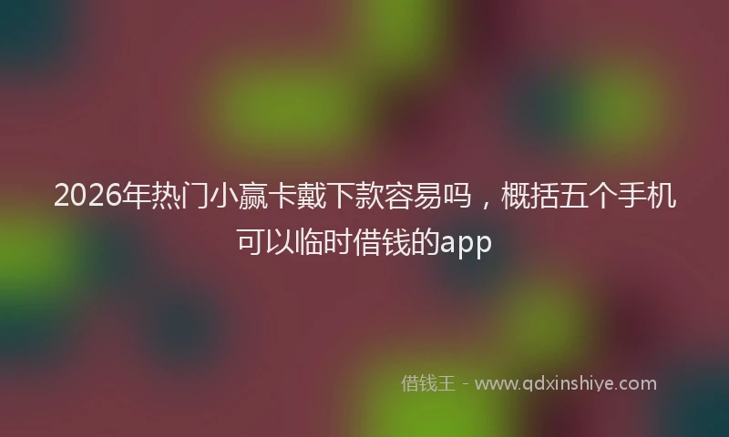 2026年热门小赢卡戴下款容易吗，概括五个手机可以临时借钱的app