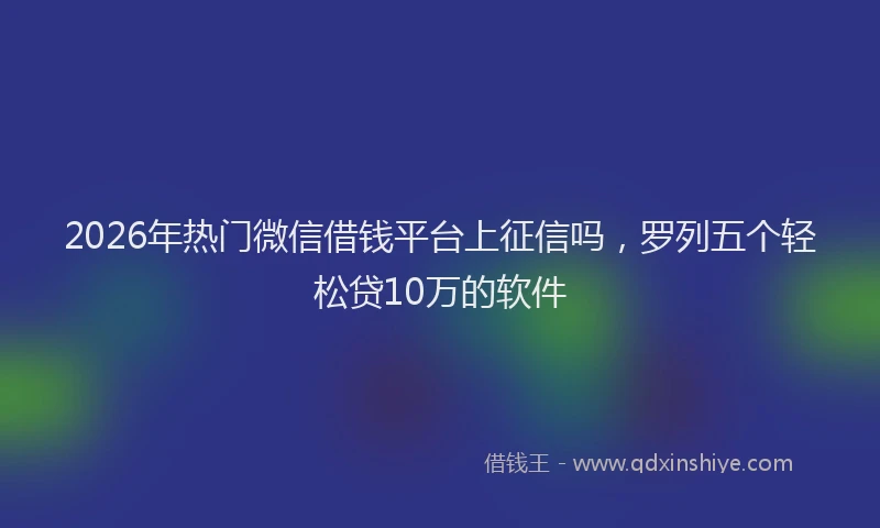 2026年热门微信借钱平台上征信吗，罗列五个轻松贷10万的软件