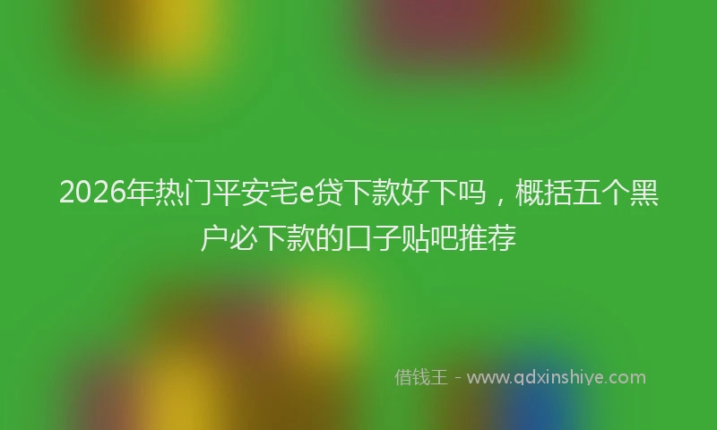 2026年热门平安宅e贷下款好下吗，概括五个黑户必下款的口子贴吧推荐