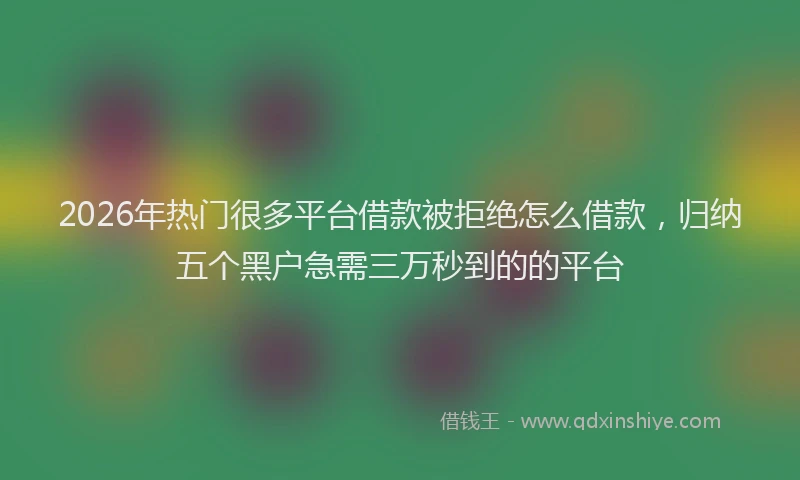 2026年热门很多平台借款被拒绝怎么借款，归纳五个黑户急需三万秒到的的平台