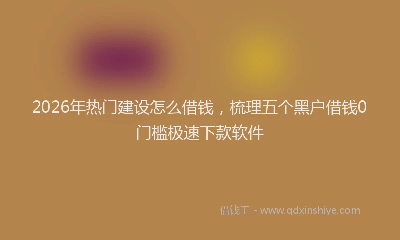 2026年热门建设怎么借钱，梳理五个黑户借钱0门槛极速下款软件
