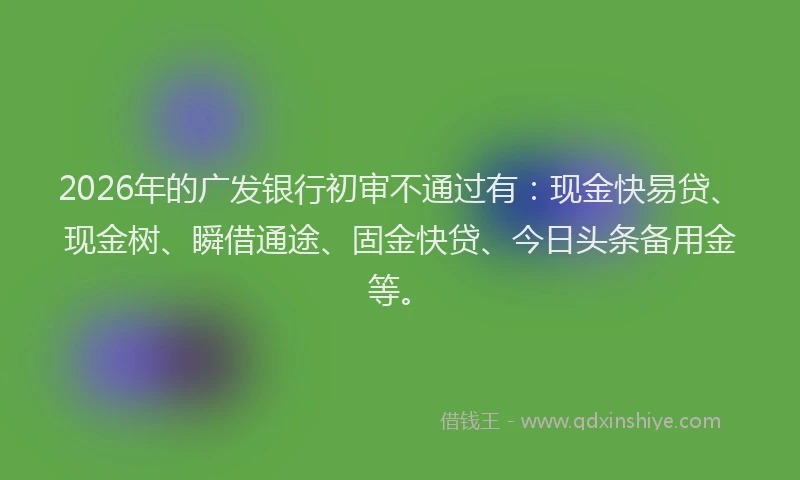 2026年的广发银行初审不通过有：现金快易贷、现金树、瞬借通途、固金快贷、今日头条备用金等。