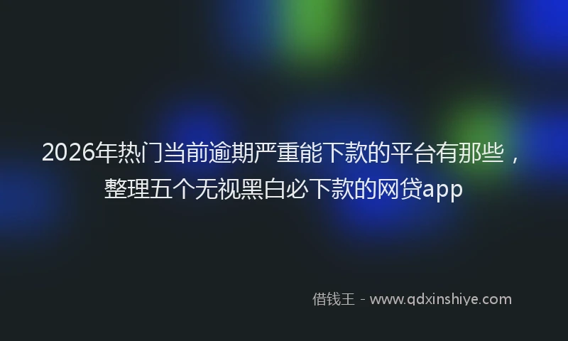 2026年热门当前逾期严重能下款的平台有那些，整理五个无视黑白必下款的网贷app