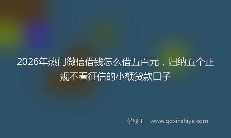 2026年热门微信借钱怎么借五百元，归纳五个正规不看征信的小额贷款口子