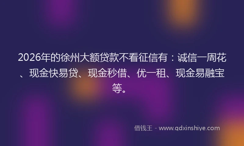 2026年的徐州大额贷款不看征信有：诚信一周花、现金快易贷、现金秒借、优一租、现金易融宝等。