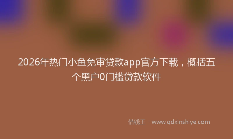 2026年热门小鱼免审贷款app官方下载,概括五个黑户0门槛贷款软件