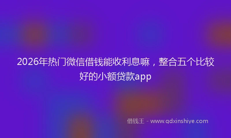 2026年热门微信借钱能收利息嘛，整合五个比较好的小额贷款app