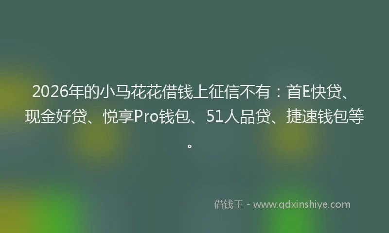 2026年的小马花花借钱上征信不有：首E快贷、现金好贷、悦享Pro钱包、51人品贷、捷速钱包等。