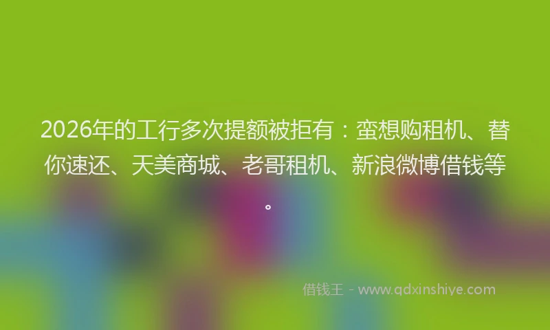2026年的工行多次提额被拒有：蛮想购租机、替你速还、天美商城、老哥租机、新浪微博借钱等。