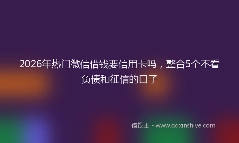 2026年热门微信借钱要信用卡吗,整合5个不看负债和征信的口子
