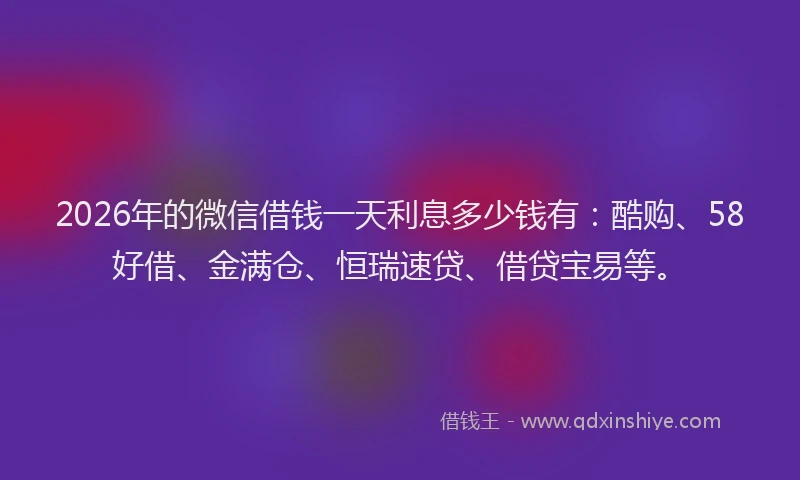 2026年的微信借钱一天利息多少钱有：酷购、58好借、金满仓、恒瑞速贷、借贷宝易等。