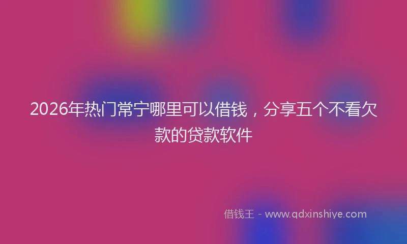 2026年热门常宁哪里可以借钱，分享五个不看欠款的贷款软件
