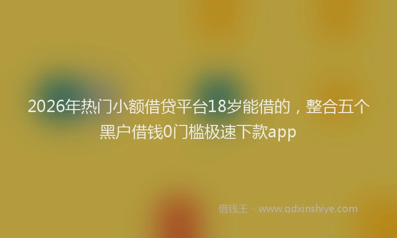 2026年热门小额借贷平台18岁能借的，整合五个黑户借钱0门槛极速下款app