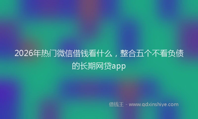 2026年热门微信借钱看什么，整合五个不看负债的长期网贷app