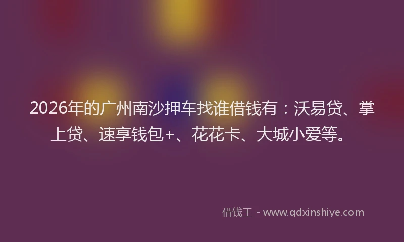 2026年的广州南沙押车找谁借钱有：沃易贷、掌上贷、速享钱包+、花花卡、大城小爱等。