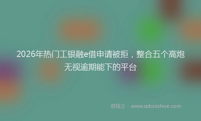 2026年热门工银融e借申请被拒，整合五个高炮无视逾期能下的平台