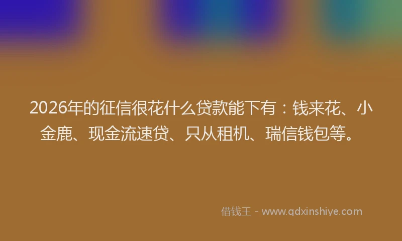 2026年的征信很花什么贷款能下有：钱来花、小金鹿、现金流速贷、只从租机、瑞信钱包等。