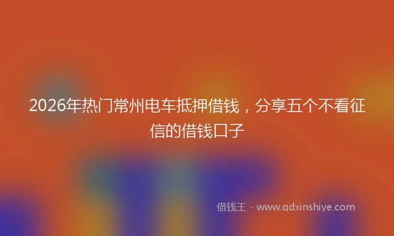 2026年热门常州电车抵押借钱，分享五个不看征信的借钱口子