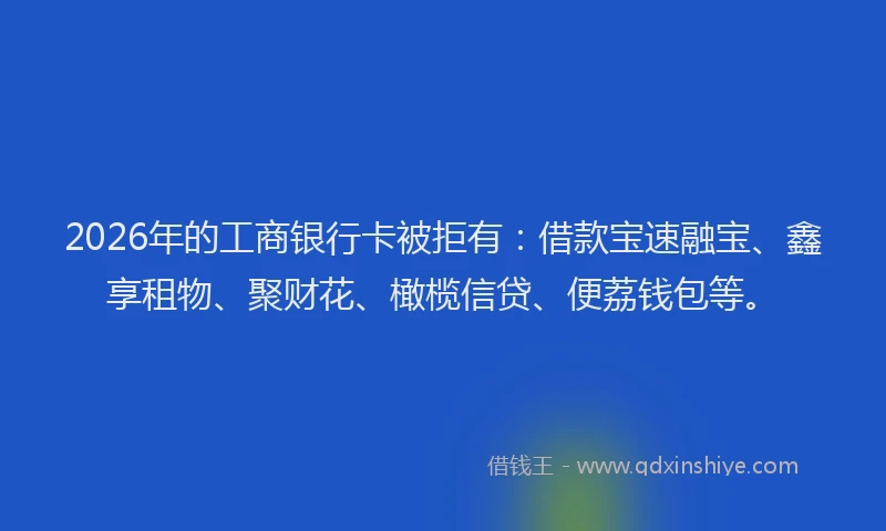 2026年的工商银行卡被拒有：借款宝速融宝、鑫享租物、聚财花、橄榄信贷、便荔钱包等。