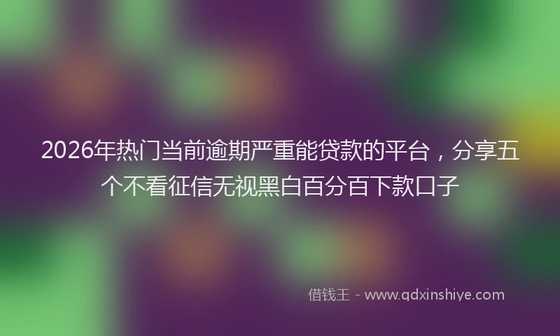 2026年热门当前逾期严重能贷款的平台，分享五个不看征信无视黑白百分百下款口子