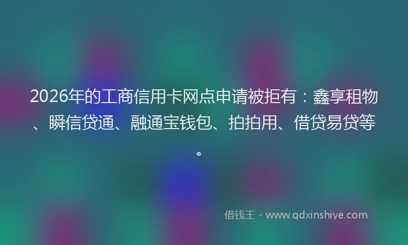 2026年的工商信用卡网点申请被拒有：鑫享租物、瞬信贷通、融通宝钱包、拍拍用、借贷易贷等。