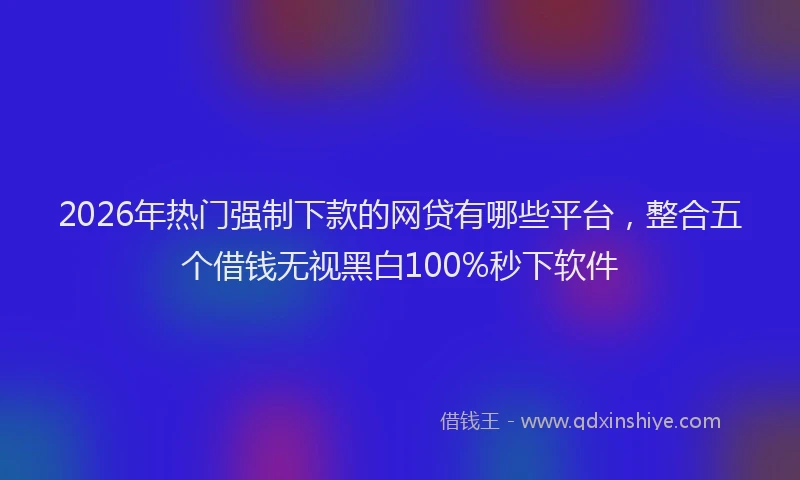 2026年热门强制下款的网贷有哪些平台，整合五个借钱无视黑白100%秒下软件