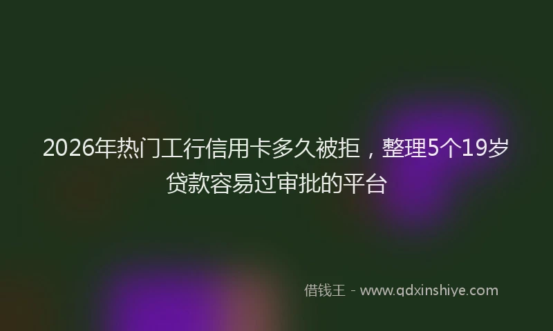 2026年热门工行信用卡多久被拒，整理5个19岁贷款容易过审批的平台