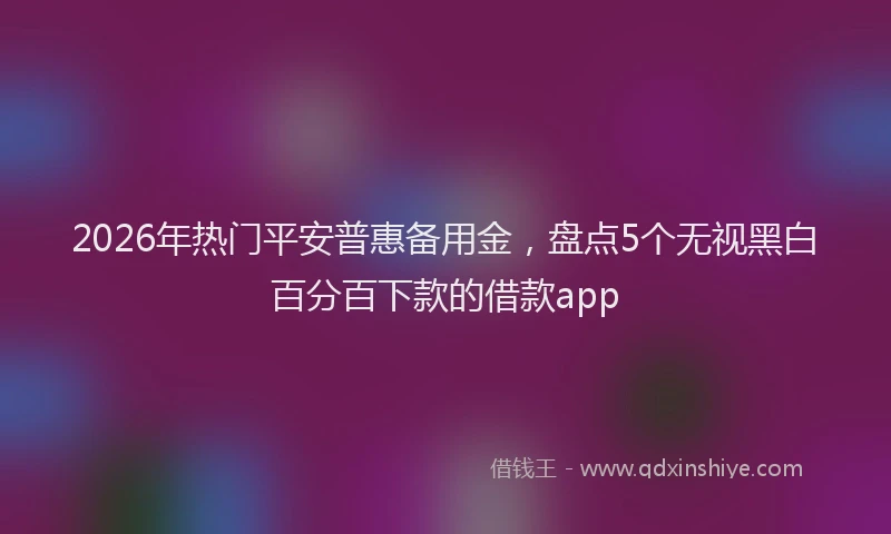 2026年热门平安普惠备用金，盘点5个无视黑白百分百下款的借款app