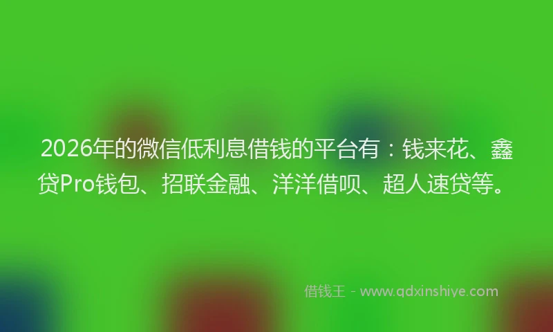 2026年的微信低利息借钱的平台有：钱来花、鑫贷Pro钱包、招联金融、洋洋借呗、超人速贷等。