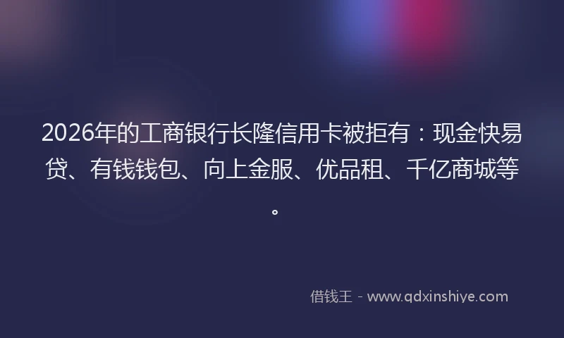 2026年的工商银行长隆信用卡被拒有：现金快易贷、有钱钱包、向上金服、优品租、千亿商城等。
