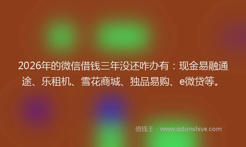 2026年的微信借钱三年没还咋办有:现金易融通途、乐租机、雪花商城、独品易购、e微贷等。