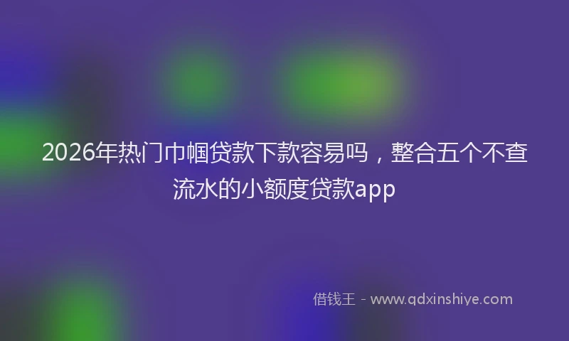 2026年热门巾帼贷款下款容易吗，整合五个不查流水的小额度贷款app