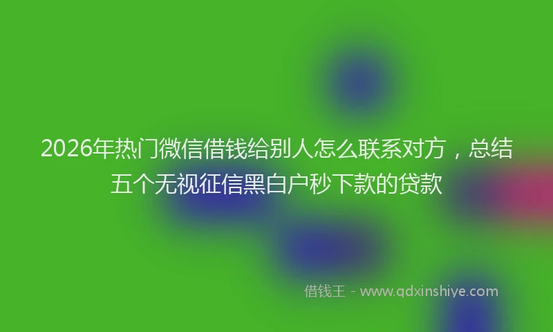 2026年热门微信借钱给别人怎么联系对方，总结五个无视征信黑白户秒下款的贷款