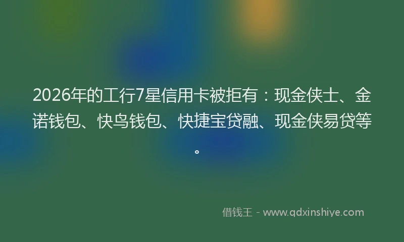 2026年的工行7星信用卡被拒有：现金侠士、金诺钱包、快鸟钱包、快捷宝贷融、现金侠易贷等。