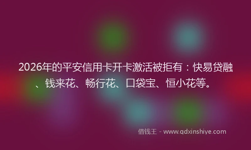 2026年的平安信用卡开卡激活被拒有：快易贷融、钱来花、畅行花、口袋宝、恒小花等。