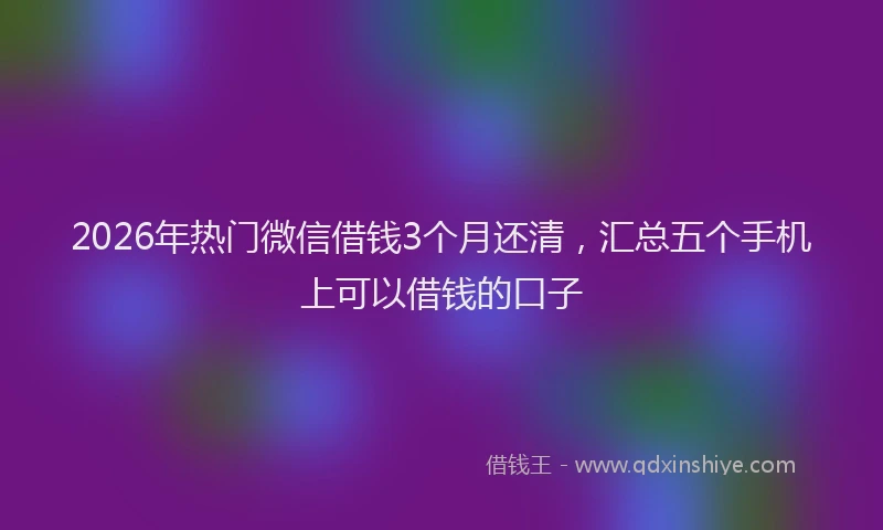 2026年热门微信借钱3个月还清,汇总五个手机上可以借钱的口子