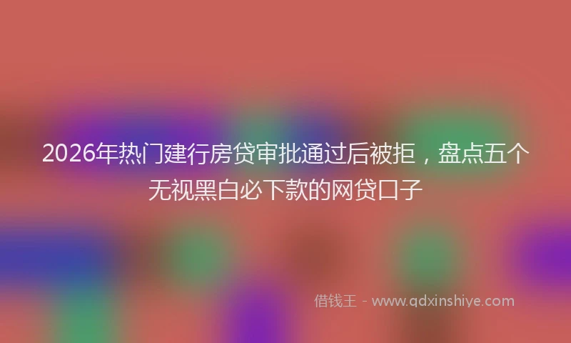 2026年热门建行房贷审批通过后被拒，盘点五个无视黑白必下款的网贷口子