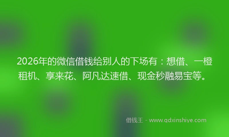 2026年的微信借钱给别人的下场有：想借、一橙租机、享来花、阿凡达速借、现金秒融易宝等。