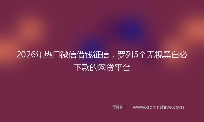 2026年热门微信借钱征信，罗列5个无视黑白必下款的网贷平台