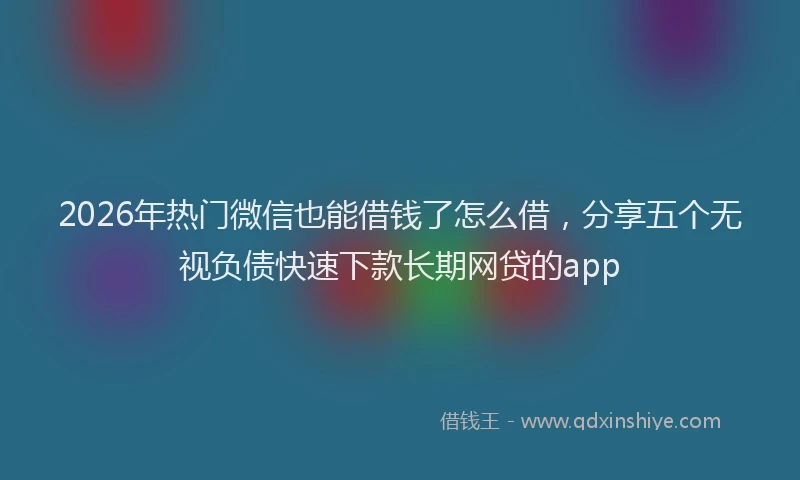 2026年热门微信也能借钱了怎么借，分享五个无视负债快速下款长期网贷的app